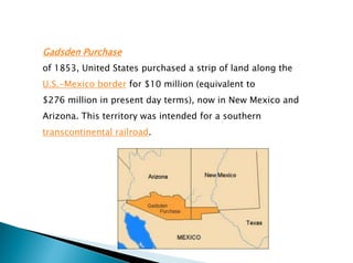 Gadsden Purchase
of 1853, United States purchased a strip of land along the
U.S.-Mexico border for $10 million (equivalent to
$276 million in present day terms), now in New Mexico and
Arizona. This territory was intended for a southern
transcontinental railroad.
 