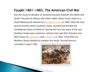 Fought 1861-1865, The American Civil War
was the result of decades of sectional tensions between the North and
South. Focused on slavery and states rights, these issues came to a
head following the election of Abraham Lincoln in 1860. Over the next
several months eleven southern states seceded and formed the
Confederate States of America. During the first two years of the war,
Southern troops won numerous victories but saw their fortunes turn
after losses at Gettysburg and Vicksburg in 1863. From then on,
Northern forces worked to conquer the South, forcing them to
surrender in April 1865.
 