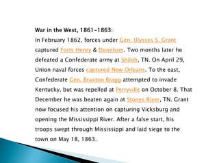 War in the West, 1861-1863:
In February 1862, forces under Gen. Ulysses S. Grant
captured Forts Henry & Donelson. Two months later he
defeated a Confederate army at Shiloh, TN. On April 29,
Union naval forces captured New Orleans. To the east,
Confederate Gen. Braxton Bragg attempted to invade
Kentucky, but was repelled at Perryville on October 8. That
December he was beaten again at Stones River, TN. Grant
now focused his attention on capturing Vicksburg and
opening the Mississippi River. After a false start, his
troops swept through Mississippi and laid siege to the
town on May 18, 1863.
 