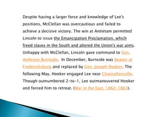 Despite having a larger force and knowledge of Lee's
positions, McClellan was overcautious and failed to
achieve a decisive victory. The win at Antietam permitted
Lincoln to issue the Emancipation Proclamation, which
freed slaves in the South and altered the Union's war aims.
Unhappy with McClellan, Lincoln gave command to Gen.
Ambrose Burnside. In December, Burnside was beaten at
Fredericksburg and replaced by Gen. Joseph Hooker. The
following May, Hooker engaged Lee near Chancellorsville.
Though outnumbered 2-to-1, Lee outmaneuvered Hooker
and forced him to retreat. (War in the East, 1862-1863).
 