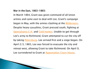 War in the East, 1863-1865:
In March 1864, Grant was given command of all Union
armies and came east to deal with Lee. Grant's campaign
began in May, with the armies clashing at the Wilderness.
Despite heavy casualties, Grant pressed south, fighting at
Spotsylvania C.H. and Cold Harbor. Unable to get through
Lee's army to Richmond, Grant attempted to cut the city off
by taking Petersburg. Lee arrived first and a siege began. On
April 2/3, 1865, Lee was forced to evacuate the city and
retreat west, allowing Grant to take Richmond. On April 9,
Lee surrendered to Grant at Appomattox Court House.
 