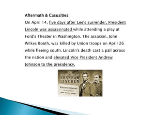 Aftermath & Casualties:
On April 14, five days after Lee's surrender, President
Lincoln was assassinated while attending a play at
Ford's Theater in Washington. The assassin, John
Wilkes Booth, was killed by Union troops on April 26
while fleeing south. Lincoln's death cast a pall across
the nation and elevated Vice President Andrew
Johnson to the presidency.
 