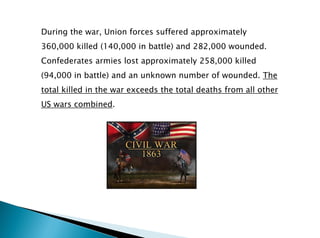 During the war, Union forces suffered approximately
360,000 killed (140,000 in battle) and 282,000 wounded.
Confederates armies lost approximately 258,000 killed
(94,000 in battle) and an unknown number of wounded. The
total killed in the war exceeds the total deaths from all other
US wars combined.
 