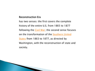 Reconstruction Era
has two senses: the first covers the complete
history of the entire U.S. from 1865 to 1877
following the Civil War; the second sense focuses
on the transformation of the Southern United
States from 1863 to 1877, as directed by
Washington, with the reconstruction of state and
society.
 