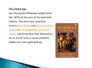 The Gilded Age
was the period following roughly from
the 1870s to the turn of the twentieth
century. The term was coined by
writers Mark Twain and Charles Dudley
Warner in The Gilded Age: A Tale of
Today, satirizing what they believed to
be an era of serious social problems
hidden by a thin gold gilding.
 