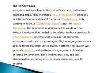 The Jim Crow Laws
were state and local laws in the United States enacted between
1876 and 1965. They mandated racial segregation in all public
facilities in Southern states of the former Confederacy, with,
starting in 1890, a "separate but equal" status for African
Americans. The separation in practice led to conditions for
African Americans that tended to be inferior to those provided for
white Americans, systematizing a number of economic,
educational and social disadvantages. De jure segregation mainly
applied to the Southern United States. Northern segregation was
generally de facto, with patterns of segregation in housing
enforced by covenants, bank lending practices, and job
discrimination, including discriminatory union practices for
decades.
 
