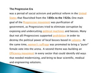 The Progressive Era
was a period of social activism and political reform in the United
States that flourished from the 1890s to the 1920s. One main
goal of the Progressive movement was purification of
government, as Progressives tried to eliminate corruption by
exposing and undercutting political machines and bosses. Many
(but not all) Progressives supported prohibition in order to
destroy the political power of local bosses based in saloons. At
the same time, women's suffrage was promoted to bring a "purer"
female vote into the arena. A second theme was building an
Efficiency movement in every sector that could identify old ways
that needed modernizing, and bring to bear scientific, medical
and engineering solutions.
 