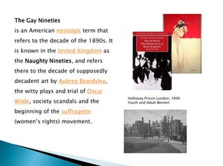 The Gay Nineties
is an American nostalgic term that
refers to the decade of the 1890s. It
is known in the United Kingdom as
the Naughty Nineties, and refers
there to the decade of supposedly
decadent art by Aubrey Beardsley,
the witty plays and trial of Oscar
Wilde, society scandals and the
beginning of the suffragette
(women’s rights) movement.
Holloway Prison London, 1896
Youth and Adult Women
 