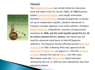 Hawaii
The Kingdom of Hawaii was closely linked by missionary
work and trade to the U.S. by the 1880s. In 1893 business
leaders overthrew the Queen and sought annexation.
President Grover Cleveland strongly disapproved, so Hawaii
set up an independent republic. Southern Democrats in
Congress strongly opposed a non-white addition. President
William McKinley, a Republican, secured a Congressional
resolution in 1898, and the small republic joined the U.S. All
its citizens became full U.S. citizens. One factor was the
need for advanced naval bases to fend off Japanese
ambitions. The Hawaiian Islands officially became a territory
of the U.S. in 1900. Following 94% voter approval of the
Admission of Hawaii Act, on August 21, 1959 the Territory
of Hawaii became the state of Hawaii, the 50th state.
With Hawaii came the Palmyra Atoll which had been
annexed by the U.S. in 1859 but later abandoned, then later
claimed by Hawaii.
 