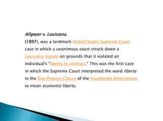 Allgeyer v. Louisiana,
(1897), was a landmark United States Supreme Court
case in which a unanimous court struck down a
Louisiana statute on grounds that it violated an
individual's "liberty to contract." This was the first case
in which the Supreme Court interpreted the word liberty
in the Due Process Clause of the Fourteenth Amendment
to mean economic liberty.
 
