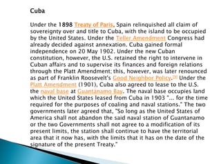 Cuba
Under the 1898 Treaty of Paris, Spain relinquished all claim of
sovereignty over and title to Cuba, with the island to be occupied
by the United States. Under the Teller Amendment Congress had
already decided against annexation. Cuba gained formal
independence on 20 May 1902. Under the new Cuban
constitution, however, the U.S. retained the right to intervene in
Cuban affairs and to supervise its finances and foreign relations
through the Platt Amendment; this, however, was later renounced
as part of Franklin Roosevelt's Good Neighbor Policy.[9] Under the
Platt Amendment (1901), Cuba also agreed to lease to the U.S.
the naval base at Guantánamo Bay. The naval base occupies land
which the United States leased from Cuba in 1903 "... for the time
required for the purposes of coaling and naval stations." The two
governments later agreed that, "So long as the United States of
America shall not abandon the said naval station of Guantanamo
or the two Governments shall not agree to a modification of its
present limits, the station shall continue to have the territorial
area that it now has, with the limits that it has on the date of the
signature of the present Treaty."
 