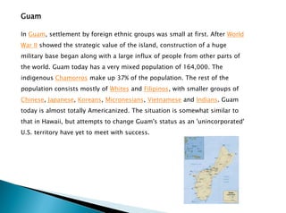 Guam
In Guam, settlement by foreign ethnic groups was small at first. After World
War II showed the strategic value of the island, construction of a huge
military base began along with a large influx of people from other parts of
the world. Guam today has a very mixed population of 164,000. The
indigenous Chamorros make up 37% of the population. The rest of the
population consists mostly of Whites and Filipinos, with smaller groups of
Chinese, Japanese, Koreans, Micronesians, Vietnamese and Indians. Guam
today is almost totally Americanized. The situation is somewhat similar to
that in Hawaii, but attempts to change Guam's status as an 'unincorporated'
U.S. territory have yet to meet with success.
 