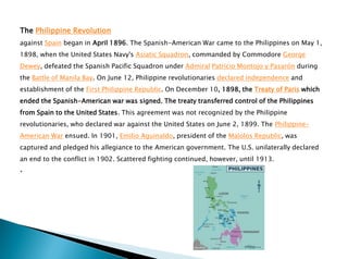 The Philippine Revolution
against Spain began in April 1896. The Spanish-American War came to the Philippines on May 1,
1898, when the United States Navy's Asiatic Squadron, commanded by Commodore George
Dewey, defeated the Spanish Pacific Squadron under Admiral Patricio Montojo y Pasarón during
the Battle of Manila Bay. On June 12, Philippine revolutionaries declared independence and
establishment of the First Philippine Republic. On December 10, 1898, the Treaty of Paris which
ended the Spanish-American war was signed. The treaty transferred control of the Philippines
from Spain to the United States. This agreement was not recognized by the Philippine
revolutionaries, who declared war against the United States on June 2, 1899. The Philippine-
American War ensued. In 1901, Emilio Aguinaldo, president of the Malolos Republic, was
captured and pledged his allegiance to the American government. The U.S. unilaterally declared
an end to the conflict in 1902. Scattered fighting continued, however, until 1913.
.
 
