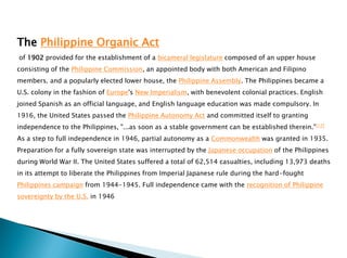 The Philippine Organic Act
of 1902 provided for the establishment of a bicameral legislature composed of an upper house
consisting of the Philippine Commission, an appointed body with both American and Filipino
members. and a popularly elected lower house, the Philippine Assembly. The Philippines became a
U.S. colony in the fashion of Europe's New Imperialism, with benevolent colonial practices. English
joined Spanish as an official language, and English language education was made compulsory. In
1916, the United States passed the Philippine Autonomy Act and committed itself to granting
independence to the Philippines, "...as soon as a stable government can be established therein."[17]
As a step to full independence in 1946, partial autonomy as a Commonwealth was granted in 1935.
Preparation for a fully sovereign state was interrupted by the Japanese occupation of the Philippines
during World War II. The United States suffered a total of 62,514 casualties, including 13,973 deaths
in its attempt to liberate the Philippines from Imperial Japanese rule during the hard-fought
Philippines campaign from 1944-1945. Full independence came with the recognition of Philippine
sovereignty by the U.S. in 1946
 