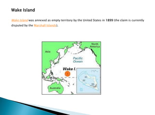 Wake Island
Wake Island was annexed as empty territory by the United States in 1899 (the claim is currently
disputed by the Marshall Islands).
 