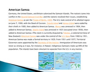 American Samoa
Germany, the United States, and Britain colonized the Samoan Islands. The nations came into
conflict in the Second Samoan Civil War and the nations resolved their issues, establishing
American Samoa as per the Treaty of Berlin, 1899. The U.S. took control of its allotted region
on June 7, 1900, with the Deed of Cession. Tutuila Island and Aunuu Island were ceded by
their chiefs in 1900, then added to American Samoa. Manua was annexed in 1904, then
added to American Samoa. Swains Island was annexed in 1925 (occupied since 1856), then
added to American Samoa. (The claim is currently disputed by Tokelau, a colonial territory of
New Zealand.) American Samoa was under the control of the U.S. Navy from 1900 to 1951.
American Samoa was made a formal territory in 1929. From 1951 until 1977, Territorial
Governors were appointed by the Secretary of the Interior. Immigration of Americans was
never as strong as it was, for instance, in Hawaii; indigenous Samoans make up 89% of the
population. The islands have been reluctant to separate from the U.S. in any manner.
 
