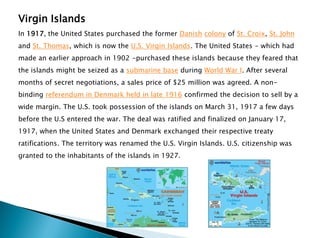 Virgin Islands
In 1917, the United States purchased the former Danish colony of St. Croix, St. John
and St. Thomas, which is now the U.S. Virgin Islands. The United States - which had
made an earlier approach in 1902 -purchased these islands because they feared that
the islands might be seized as a submarine base during World War I. After several
months of secret negotiations, a sales price of $25 million was agreed. A non-
binding referendum in Denmark held in late 1916 confirmed the decision to sell by a
wide margin. The U.S. took possession of the islands on March 31, 1917 a few days
before the U.S entered the war. The deal was ratified and finalized on January 17,
1917, when the United States and Denmark exchanged their respective treaty
ratifications. The territory was renamed the U.S. Virgin Islands. U.S. citizenship was
granted to the inhabitants of the islands in 1927.
 