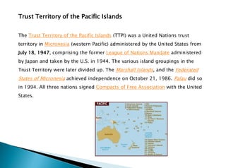 Trust Territory of the Pacific Islands
The Trust Territory of the Pacific Islands (TTPI) was a United Nations trust
territory in Micronesia (western Pacific) administered by the United States from
July 18, 1947, comprising the former League of Nations Mandate administered
by Japan and taken by the U.S. in 1944. The various island groupings in the
Trust Territory were later divided up. The Marshall Islands, and the Federated
States of Micronesia achieved independence on October 21, 1986. Palau did so
in 1994. All three nations signed Compacts of Free Association with the United
States.
 
