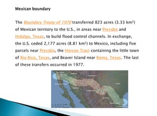 Mexican boundary
The Boundary Treaty of 1970 transferred 823 acres (3.33 km2)
of Mexican territory to the U.S., in areas near Presidio and
Hidalgo, Texas, to build flood control channels. In exchange,
the U.S. ceded 2,177 acres (8.81 km2) to Mexico, including five
parcels near Presidio, the Horcon Tract containing the little town
of Rio Rico, Texas, and Beaver Island near Roma, Texas. The last
of these transfers occurred in 1977.
 