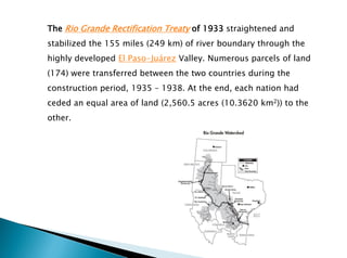 The Rio Grande Rectification Treaty of 1933 straightened and
stabilized the 155 miles (249 km) of river boundary through the
highly developed El Paso-Juárez Valley. Numerous parcels of land
(174) were transferred between the two countries during the
construction period, 1935 – 1938. At the end, each nation had
ceded an equal area of land (2,560.5 acres (10.3620 km2)) to the
other.
 