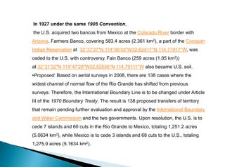 In 1927 under the same 1905 Convention,
the U.S. acquired two bancos from Mexico at the Colorado River border with
Arizona. Farmers Banco, covering 583.4 acres (2.361 km2), a part of the Cocopah
Indian Reservation at 32°37′27″N 114°46′45″W32.62417°N 114.77917°W, was
ceded to the U.S. with controversy. Fain Banco (259 acres (1.05 km2))
at 32°31′32″N 114°47′28″W32.52556°N 114.79111°W also became U.S. soil.
•Proposed: Based on aerial surveys in 2008, there are 138 cases where the
widest channel of normal flow of the Rio Grande has shifted from previous
surveys. Therefore, the International Boundary Line is to be changed under Article
III of the 1970 Boundary Treaty. The result is 138 proposed transfers of territory
that remain pending further evaluation and approval by the International Boundary
and Water Commission and the two governments. Upon resolution, the U.S. is to
cede 7 islands and 60 cuts in the Rio Grande to Mexico, totaling 1,251.2 acres
(5.0634 km2), while Mexico is to cede 3 islands and 68 cuts to the U.S., totaling
1,275.9 acres (5.1634 km2).
 