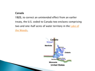 Canada
1925, to correct an unintended effect from an earlier
treaty, the U.S. ceded to Canada two enclaves comprising
two and one-half acres of water territory in the Lake of
the Woods.
 