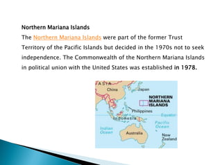 Northern Mariana Islands
The Northern Mariana Islands were part of the former Trust
Territory of the Pacific Islands but decided in the 1970s not to seek
independence. The Commonwealth of the Northern Mariana Islands
in political union with the United States was established in 1978.
 