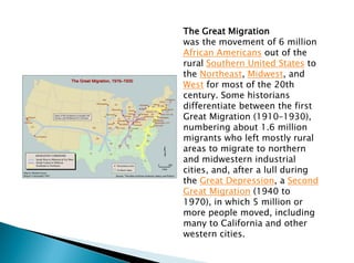 The Great Migration
was the movement of 6 million
African Americans out of the
rural Southern United States to
the Northeast, Midwest, and
West for most of the 20th
century. Some historians
differentiate between the first
Great Migration (1910–1930),
numbering about 1.6 million
migrants who left mostly rural
areas to migrate to northern
and midwestern industrial
cities, and, after a lull during
the Great Depression, a Second
Great Migration (1940 to
1970), in which 5 million or
more people moved, including
many to California and other
western cities.
 