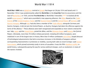 World War I 1914
World War I (WWI) was a global war centred in Europe that began on 28 July 1914 and lasted until 11
November 1918. It was predominantly called the World War or the Great War from its occurrence until the
start of World War II in 1939, and the First World War or World War I thereafter.[5][6][7] It involved all the
world's great powers,[8] which were assembled in two opposing alliances: the Allies (based on the Triple
Entente of the United Kingdom, France and the Russian Empire) and the Central Powers of Germany and
Austria-Hungary. Although Italy had also been a member of the Triple Alliance alongside Germany and
Austria-Hungary, it did not join the Central Powers, as Austria-Hungary had taken the offensive against the
terms of the alliance.[9] These alliances were both reorganized and expanded as more nations entered the
war: Italy, Japan and the United States joined the Allies, and the Ottoman Empire and Bulgaria the Central
Powers. Ultimately, more than 70 million military personnel, including 60 million Europeans, were
mobilized in one of the largest wars in history. More than 9 million combatants were killed, largely because
of technological advancements that led to enormous increases in the lethality of weapons without
corresponding improvements in protection or mobility, causing both sides to resort to large-scale human
wave attacks, which proved extremely costly in terms of casualties. It was the fifth-deadliest conflict in
world history, subsequently paving the way for various political changes, such as revolutions in many of
the nations involved.
 