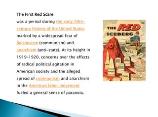 The First Red Scare
was a period during the early 20th-
century history of the United States
marked by a widespread fear of
Bolshevism (communism) and
anarchism (anti-state). At its height in
1919–1920, concerns over the effects
of radical political agitation in
American society and the alleged
spread of communism and anarchism
in the American labor movement
fueled a general sense of paranoia.
 