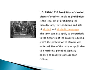 U.S. 1920-1933 Prohibition of alcohol,
often referred to simply as prohibition,
is the legal act of prohibiting the
manufacture, transportation and sale
of alcohol and alcoholic beverages.
The term can also apply to the periods
in the histories of the countries during
which the prohibition of alcohol was
enforced. Use of the term as applicable
to a historical period is typically
applied to countries of European
culture.
 
