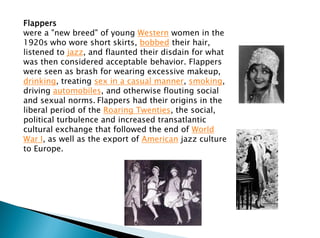 Flappers
were a "new breed" of young Western women in the
1920s who wore short skirts, bobbed their hair,
listened to jazz, and flaunted their disdain for what
was then considered acceptable behavior. Flappers
were seen as brash for wearing excessive makeup,
drinking, treating sex in a casual manner, smoking,
driving automobiles, and otherwise flouting social
and sexual norms. Flappers had their origins in the
liberal period of the Roaring Twenties, the social,
political turbulence and increased transatlantic
cultural exchange that followed the end of World
War I, as well as the export of American jazz culture
to Europe.
 
