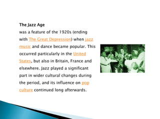 The Jazz Age
was a feature of the 1920s (ending
with The Great Depression) when jazz
music and dance became popular. This
occurred particularly in the United
States, but also in Britain, France and
elsewhere. Jazz played a significant
part in wider cultural changes during
the period, and its influence on pop
culture continued long afterwards.
 