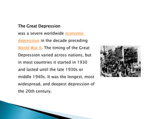 The Great Depression
was a severe worldwide economic
depression in the decade preceding
World War II. The timing of the Great
Depression varied across nations, but
in most countries it started in 1930
and lasted until the late 1930s or
middle 1940s. It was the longest, most
widespread, and deepest depression of
the 20th century.
 