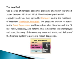The New Deal
was a series of domestic economic programs enacted in the United
States between 1933 and 1936. They involved presidential
executive orders or laws passed by Congress during the first term
of President Franklin D. Roosevelt. The programs were in response
to the Great Depression, and focused on what historians call the "3
Rs": Relief, Recovery, and Reform. That is Relief for the unemployed
and poor; Recovery of the economy to normal levels; and Reform of
the financial system to prevent a repeat depression.
 