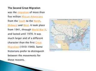 The Second Great Migration
was the migration of more than
five million African Americans
from the South to the North,
Midwest and West. It took place
from 1941, through World War II,
and lasted until 1970. It was
much larger and of a different
character than the first Great
Migration (1910–1940). Some
historians prefer to distinguish
between the movements for
those reasons.
 