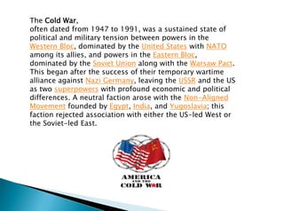 The Cold War,
often dated from 1947 to 1991, was a sustained state of
political and military tension between powers in the
Western Bloc, dominated by the United States with NATO
among its allies, and powers in the Eastern Bloc,
dominated by the Soviet Union along with the Warsaw Pact.
This began after the success of their temporary wartime
alliance against Nazi Germany, leaving the USSR and the US
as two superpowers with profound economic and political
differences. A neutral faction arose with the Non-Aligned
Movement founded by Egypt, India, and Yugoslavia; this
faction rejected association with either the US-led West or
the Soviet-led East.
 