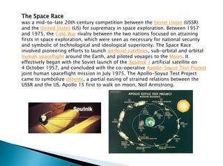 The Space Race
was a mid-to-late 20th century competition between the Soviet Union (USSR)
and the United States (US) for supremacy in space exploration. Between 1957
and 1975, the Cold War rivalry between the two nations focused on attaining
firsts in space exploration, which were seen as necessary for national security
and symbolic of technological and ideological superiority. The Space Race
involved pioneering efforts to launch artificial satellites, sub-orbital and orbital
human spaceflight around the Earth, and piloted voyages to the Moon. It
effectively began with the Soviet launch of the Sputnik 1 artificial satellite on
4 October 1957, and concluded with the co-operative Apollo-Soyuz Test Project
joint human spaceflight mission in July 1975. The Apollo-Soyuz Test Project
came to symbolize détente, a partial easing of strained relations between the
USSR and the US. Apollo 15 first to walk on moon, Neil Armstrong.
 
