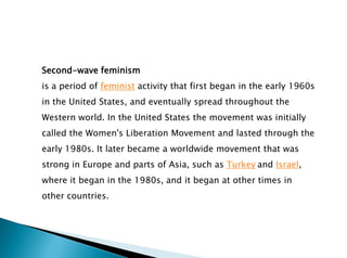 Second-wave feminism
is a period of feminist activity that first began in the early 1960s
in the United States, and eventually spread throughout the
Western world. In the United States the movement was initially
called the Women's Liberation Movement and lasted through the
early 1980s. It later became a worldwide movement that was
strong in Europe and parts of Asia, such as Turkey and Israel,
where it began in the 1980s, and it began at other times in
other countries.
 