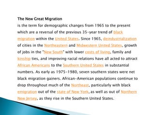 The New Great Migration
is the term for demographic changes from 1965 to the present
which are a reversal of the previous 35-year trend of black
migration within the United States. Since 1965, deindustrialization
of cities in the Northeastern and Midwestern United States, growth
of jobs in the "New South" with lower costs of living, family and
kinship ties, and improving racial relations have all acted to attract
African Americans to the Southern United States in substantial
numbers. As early as 1975-1980, seven southern states were net
black migration gainers. African-American populations continue to
drop throughout much of the Northeast, particularly with black
emigration out of the state of New York, as well as out of Northern
New Jersey, as they rise in the Southern United States.
 