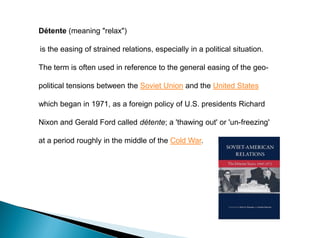Détente (meaning "relax")
is the easing of strained relations, especially in a political situation.
The term is often used in reference to the general easing of the geo-
political tensions between the Soviet Union and the United States
which began in 1971, as a foreign policy of U.S. presidents Richard
Nixon and Gerald Ford called détente; a 'thawing out' or 'un-freezing'
at a period roughly in the middle of the Cold War.
 