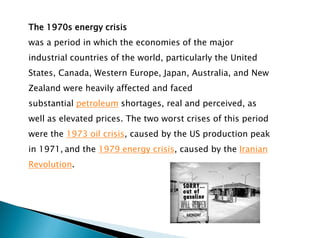 The 1970s energy crisis
was a period in which the economies of the major
industrial countries of the world, particularly the United
States, Canada, Western Europe, Japan, Australia, and New
Zealand were heavily affected and faced
substantial petroleum shortages, real and perceived, as
well as elevated prices. The two worst crises of this period
were the 1973 oil crisis, caused by the US production peak
in 1971, and the 1979 energy crisis, caused by the Iranian
Revolution.
 