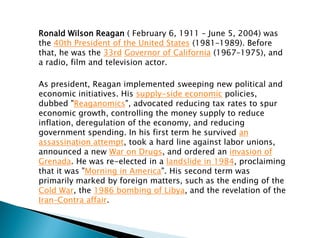 Ronald Wilson Reagan ( February 6, 1911 – June 5, 2004) was
the 40th President of the United States (1981–1989). Before
that, he was the 33rd Governor of California (1967–1975), and
a radio, film and television actor.
As president, Reagan implemented sweeping new political and
economic initiatives. His supply-side economic policies,
dubbed "Reaganomics", advocated reducing tax rates to spur
economic growth, controlling the money supply to reduce
inflation, deregulation of the economy, and reducing
government spending. In his first term he survived an
assassination attempt, took a hard line against labor unions,
announced a new War on Drugs, and ordered an invasion of
Grenada. He was re-elected in a landslide in 1984, proclaiming
that it was "Morning in America". His second term was
primarily marked by foreign matters, such as the ending of the
Cold War, the 1986 bombing of Libya, and the revelation of the
Iran–Contra affair.
 