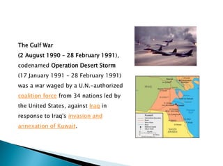 The Gulf War
(2 August 1990 – 28 February 1991),
codenamed Operation Desert Storm
(17 January 1991 – 28 February 1991)
was a war waged by a U.N.-authorized
coalition force from 34 nations led by
the United States, against Iraq in
response to Iraq's invasion and
annexation of Kuwait.
 