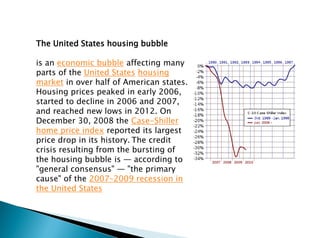 The United States housing bubble
is an economic bubble affecting many
parts of the United States housing
market in over half of American states.
Housing prices peaked in early 2006,
started to decline in 2006 and 2007,
and reached new lows in 2012. On
December 30, 2008 the Case-Shiller
home price index reported its largest
price drop in its history. The credit
crisis resulting from the bursting of
the housing bubble is — according to
"general consensus" — "the primary
cause" of the 2007–2009 recession in
the United States
 