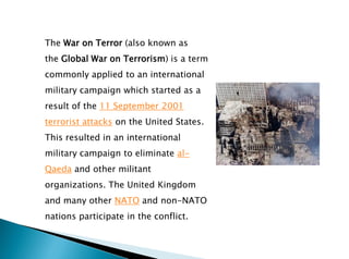 The War on Terror (also known as
the Global War on Terrorism) is a term
commonly applied to an international
military campaign which started as a
result of the 11 September 2001
terrorist attacks on the United States.
This resulted in an international
military campaign to eliminate al-
Qaeda and other militant
organizations. The United Kingdom
and many other NATO and non-NATO
nations participate in the conflict.
 