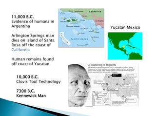11,000 B.C.
Evidence of humans in
Argentina
Arlington Springs man
dies on island of Santa
Rosa off the coast of
California
Human remains found
off coast of Yucatan
10,000 B.C.
Clovis Tool Technology
7300 B.C.
Kennewick Man
Yucatan Mexico
 