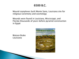 6500 B.C.
Mound complexes built Monte Sano, Louisiana site for
religious Ceremony and cosmology
Mounds were found in Louisiana, Mississippi, and
Florida thousands of years before pyramid construction
in Egypt
Watson Brake
Louisiana
 