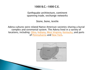 Adena cultures were related Native American societies sharing a burial
complex and ceremonial system. The Adena lived in a variety of
locations, including: Ohio, Indiana, West Virginia, Kentucky, and parts
of Pennsylvania and New York.
Earthquake architecture, continent
spanning trade, exchange networks
Stone, bone, textile
1000 B.C.-1000 C.E.
 