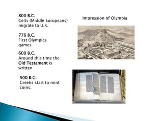 800 B.C.
Celts (Middle Europeans)
migrate to U.K.
776 B.C.
First Olympics
games
600 B.C.
Around this time the
Old Testament is
written
500 B.C.
Greeks start to mint
coins.
Impression of Olympia
 